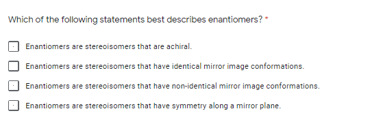 Which of the following statements best describes enantiomers? *
Enantiomers are stereoisomers that are achiral.
Enantiomers are stereoisomers that have identical mirror image conformations.
Enantiomers are stereoisomers that have non-identical mirror image conformations.
Enantiomers are stereoisomers that have symmetry along a mirror plane.
