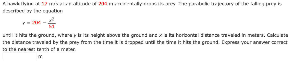 A hawk flying at 17 m/s at an altitude of 204 m accidentally drops its prey. The parabolic trajectory of the falling prey is
described by the equation
x2
y = 204
51
until it hits the ground, where y is its height above the ground and x is its horizontal distance traveled in meters. Calculate
the distance traveled by the prey from the time it is dropped until the time it hits the ground. Express your answer correct
to the nearest tenth of a meter.
m
