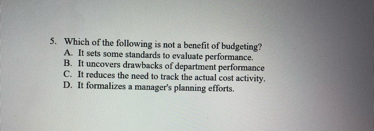 5. Which of the following is not a benefit of budgeting?
A. It sets some standards to evaluate performance.
B. It uncovers drawbacks of department performance
C. It reduces the need to track the actual cost activity.
D. It formalizes a manager's planning efforts.
