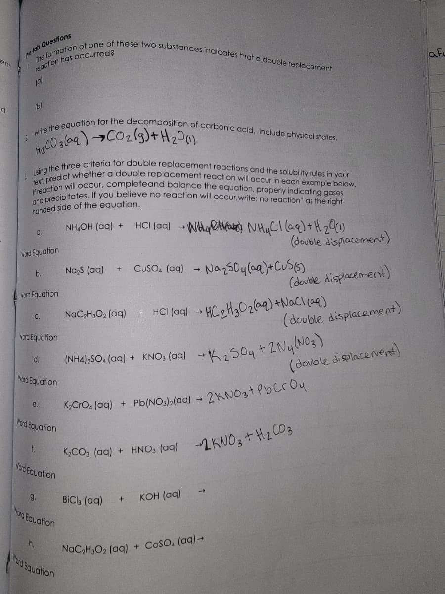 ent
la
ne-lab Questions
The formation of one of these two substances indicates that a double replacement
reaction has occurred?
(0)
(b)
2 Write the equation for the decomposition of carbonic acid. Include physical states.
H₂CO3(aq) →CO₂(g) + H₂0 (1)
3. Using the three criteria for double replacement reactions and the solubility rules in your
text; predict whether a double replacement reaction will occur in each example below.
If reaction will occur, complete and balance the equation, properly indicating gases
and precipitates. If you believe no reaction will occur,write: no reaction" as the right-
handed side of the equation.
NHẠCH (aq) +
Word Equation
b.
a.
Word Equation
C.
Word Equation
d.
Word Equation
e.
f.
Word Equation
9.
Word Equation
h.
Nord Equation
Na₂S (aq)
Nord Equation
+
NaC₂H3O₂ (aq)
HCl(aq) → WHY NH4Cl(aq) + H ₂0 (1)
CUSO4 (aq)
HCI (aq)
(double displacement)
→
• Na₂SO4 (aq) + CuS(5)
BiCl3 (aq) + KOH (aq)
K₂CrO4 (aq) + Pb(NO3)2(aq) → 2KNO3+ PbCr Ou
K₂CO3(aq) + HNO3(aq)
+2KNO3 + H₂CO3
(double displacement)
→ HC₂H₂O₂(aq) + NaCl(aq)
(NH4)2SO, (aq) + KNO3(aq) → K₂SO4 + 2Ny(NO3)
NaC₂H3O2 (aq) + COSO4 (aq) →
(double displacement)
(double displacement)
af
