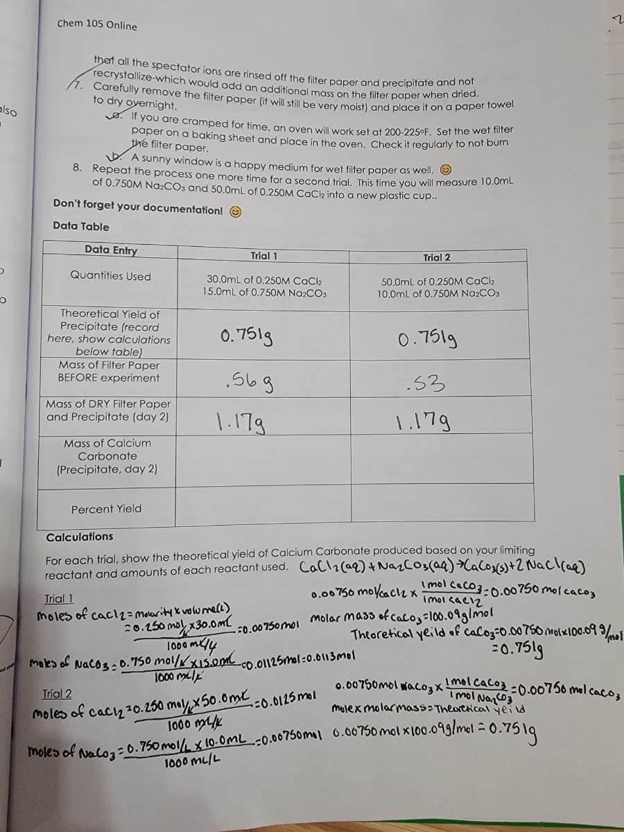 also
D
O
Chem 105 Online
recrystallize-which would add an additional mass on the filter paper when dried.
that all the spectator ions are rinsed off the filter paper and precipitate and not
/7. Carefully remove the filter paper (it will still be very moist) and place it on a paper towel
to dry overnight.
A sunny window is a happy medium for wet filter paper as well.
8. Repeat the process one more time for a second trial. This time you will measure 10.0mL
of 0.750M Na₂CO3 and 50.0mL of 0.250M CaCl₂ into a new plastic cup..
Don't forget your documentation!
Data Table
If you are cramped for time, an oven will work set at 200-225°F. Set the wet filter
paper on a baking sheet and place in the oven. Check it regularly to not burn
the filter paper.
Data Entry
Quantities Used
Theoretical Yield of
Precipitate (record
here, show calculations
below table)
Mass of Filter Paper
BEFORE experiment
Mass of DRY Filter Paper
and Precipitate (day 2)
Mass of Calcium
Carbonate
(Precipitate, day 2)
moles of
Percent Yield
Trial 1
30.0mL of 0.250M CaCl2
15.0mL of 0.750M Na2CO3
NaCO3:
0.751g
.56g
1.179
Trial 1
moles of caclz= Molarity x volume (2)
20.250 mol/x30.0ml
Calculations
For each trial, show the theoretical yield of Calcium Carbonate produced based on your limiting
reactant and amounts of each reactant used. CaCl₂(aq) + Na₂CO3(aq) +CaC0₂(s) + 2 NaCl(aq)
0.00750 mol/cacl2 x mol caco 3-0.00750 mol cacoz
Imolcacız
1000 mx/14
0.750 mol/// XI5.0ML
1000 mily
-0.01125mol-0.0113mol
Trial 2
-0.00750mol molar mass of calo₂ = 100.09 g/mol
Theoretical yeild of
Trial 2
moles of cach 20.250 mol/, x50.0ml.
1000 mk
50.0mL of 0.250M CaCl2
10.0mL of 0.750M Na2CO3
-=0.0125 mol
0.751g
.53
1.179
r
.
CaCo3=0.00750 molx100.09 9/
19/ тоб
=0.7519
moles of Naloz=0.750 mol/L x 10.0ML -0.00750mal 0.00750 molx100-099/mol = 0.7
=0.7519
1000 ML/L
Imol Na₂CO3
molex molarmass: Theoretical yeild
0.00750molaco 3 x 1 mol CaCo3=0.00750 mol cacos