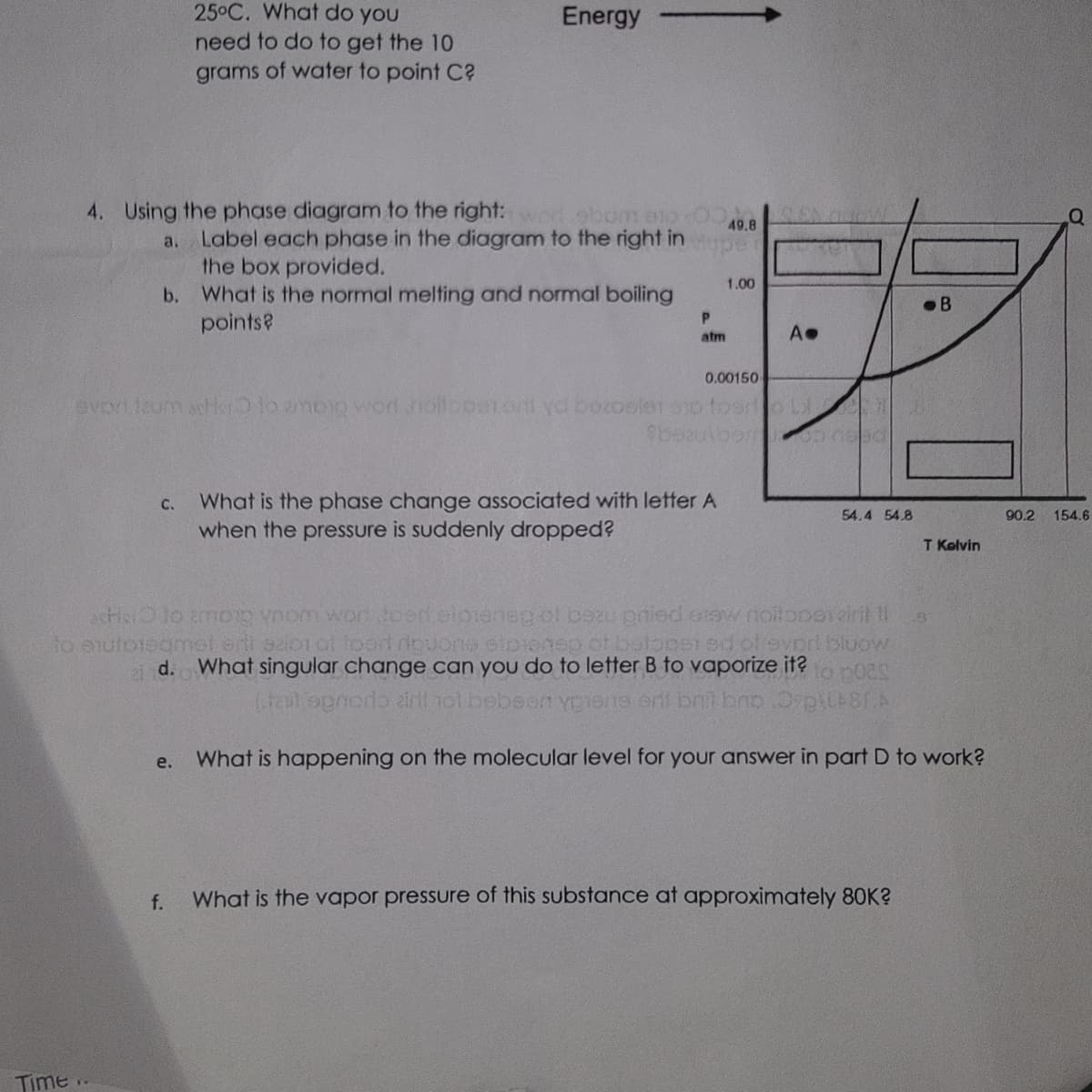 Time
4. Using the phase diagram to the right: word gbom 912
a. Label each phase in the diagram to the right in
the box provided.
What is the normal melting and normal boiling
points?
b.
25°C. What do you
need to do to get the 10
grams of water to point C?
Energy
e.
f.
P
atm
C. What is the phase change associated with letter A
when the pressure is suddenly dropped?
49.8
0.00150
evort faum afer to ampio won nollboererti yd bozoster si fosilo Li
$bpaulbomoa noad
1.00
A.
54.4 54.8
acts to amoig ynom work toeri elpieneg ol bezu pried araw noiloperiri! !!
to autoregmel erti szion of foort riquons stojenep of botopei ed of evpri bluow
d. What singular change can you do to letter B to vaporize it? to poes
(fail opmorto airil tol bebsen ypiens ont brit brb Op\48/A
What is happening on the molecular level for your answer in part D to work?
What is the vapor pressure of this substance at approximately 80K?
B
T Kelvin
A
90.2
154.6