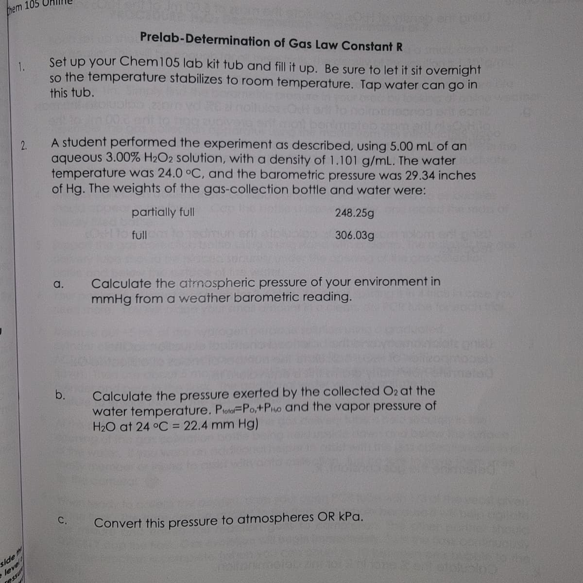 them 105
2.
side th
level
Tessu
Prelab-Determination of Gas Law Constant R
Set up your Chem 105 lab kit tub and fill it up. Be sure to let it sit overnight
so the temperature stabilizes to room temperature. Tap water can go in
this tub.
A student performed the experiment as described, using 5.00 mL of an
aqueous 3.00% H2O2 solution, with a density of 1.101 g/mL. The water
temperature was 24.0 °C, and the barometric pressure was 29.34 inches
of Hg. The weights of the gas-collection bottle and water were:
partially full
a.
b.
C.
full
248.25g
306.03g
Calculate the atmospheric pressure of your environment in
mmHg from a weather barometric reading.
640
Calculate the pressure exerted by the collected O2 at the
water temperature. Poto-Po,+PHo and the vapor pressure of
H₂O at 24 °C = 22.4 mm Hg)
Convert this pressure to atmospheres OR kPa.
190