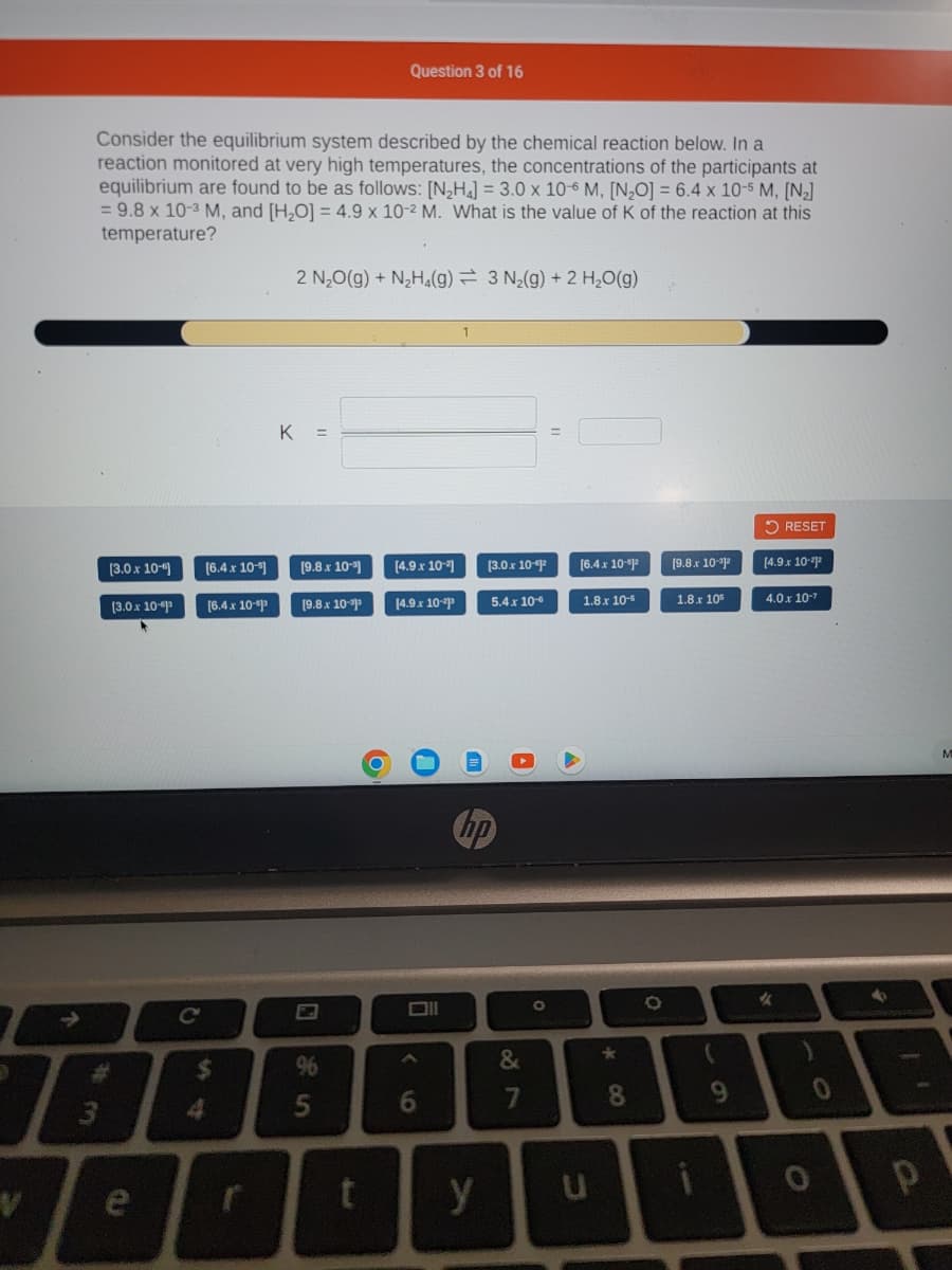 D
V
↑
Consider the equilibrium system described by the chemical reaction below. In a
reaction monitored at very high temperatures, the concentrations of the participants at
equilibrium are found to be as follows: [N₂H₂] = 3.0 x 10-6 M, [N₂O] = 6.4 x 10-5 M, [N₂]
= 9.8 x 10-3 M, and [H₂O] = 4.9 x 10-2 M. What is the value of K of the reaction at this
temperature?
3
[3.0 x 10-6
[3.0 x 10-
e
[6.4 x 10-5]
[6.4 x 10-1³
$
4
2 N₂O(g) + N₂H₂(g) 3 N₂(g) + 2 H₂O(g)
K =
[9.8 x 10-³]
[9.8 x 10-³³
Question 3 of 16
96
P
[4.9.x 10-2]
[4.9 x 10-²³
6
y
[3.0.x 10-2
5.4 x 10-6
87
O
[6.4 x 10-1²
1.8.x 10-5
U
*00
8
O
[9.8.x 10-1²
1.8.x 105
(
9
RESET
[4.9 x 10-22
4.0 x 10-7
%
0
0
4
P
M