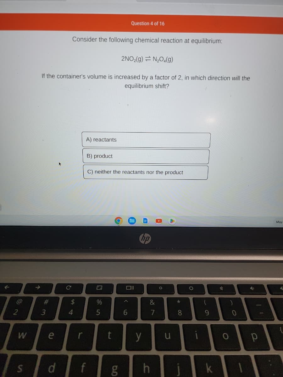 F
2
W
Consider the following chemical reaction at equilibrium:
2NO₂(g) = N₂O4(g)
If the container's volume is increased by a factor of 2, in which direction will the
equilibrium shift?
# 3
e
S d
C
54
$
r
A) reactants
13
B) product
f
C) neither the reactants nor the product
%
5
t
6.0
g
Question 4 of 16
Oll
^
6
no
y
&
7
h
O
u
* 00
8
O
i
(
9
k
✓
O
)
0
4
р
May