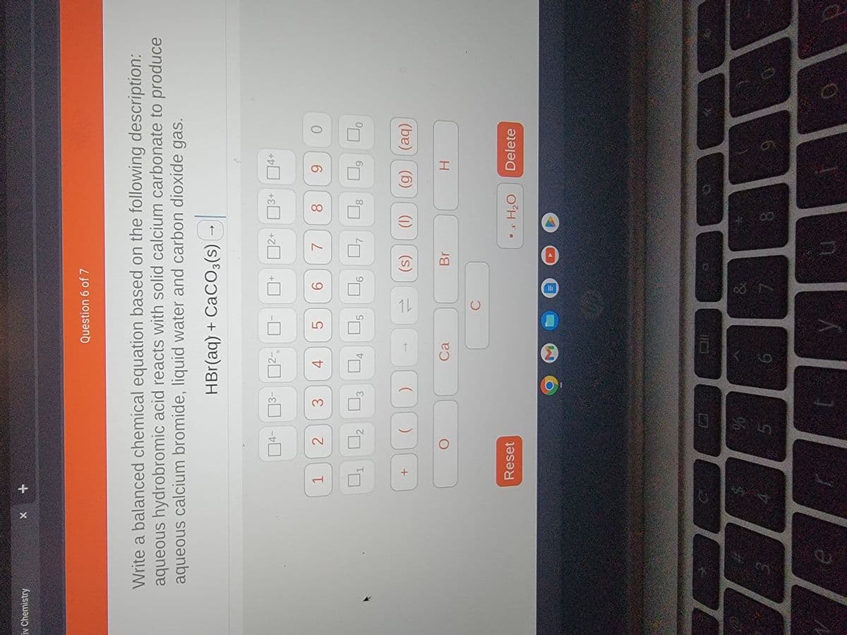 iv Chemistry
X
8
+
Write a balanced chemical equation based on the following description:
aqueous hydrobromic acid reacts with solid calcium carbonate to produce
aqueous calcium bromide, liquid water and carbon dioxide gas.
HBr(aq) + CaCO3(s) →
1
+
04-
2
Reset
%
3
5
3
0
4
ODDE
Question 6 of 7
U4 U5
Ca
£
5
6
y
C
6
&
2+
7
Br
U
3+ 4+
8 90
(s) (1) (g) (aq)
• x H₂O
8
U₁
H
Delete
9
O
0