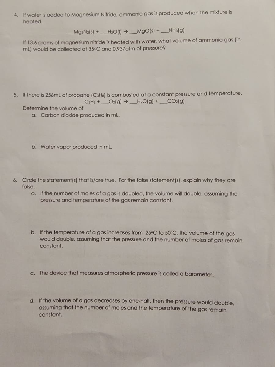 4. If water is added to Magnesium Nitride, ammonia gas is produced when the mixture is
heated.
Mg3N2(s) +H₂O(1)→ MgO(s) + NH3(g)
If 13.6 grams of magnesium nitride is heated with water, what volume of ammonia gas (in
mL) would be collected at 35°C and 0.937 atm of pressure?
5. If there is 256mL of propane (C3H8) is combusted at a constant pressure and temperature.
_C3H8+ O2(g) → H₂O(g) + __CO2(g)
Determine the volume of
a. Carbon dioxide produced in mL.
b. Water vapor produced in mL.
6. Circle the statement(s) that is/are true. For the false statement(s), explain why they are
false.
a. If the number of moles of a gas is doubled, the volume will double, assuming the
pressure and temperature of the gas remain constant.
b. If the temperature of a gas increases from 25°C to 50°C, the volume of the gas
would double, assuming that the pressure and the number of moles of gas remain
constant.
c. The device that measures atmospheric pressure is called a barometer.
d. If the volume of a gas decreases by one-half, then the pressure would double,
assuming that the number of moles and the temperature of the gas remain
constant.