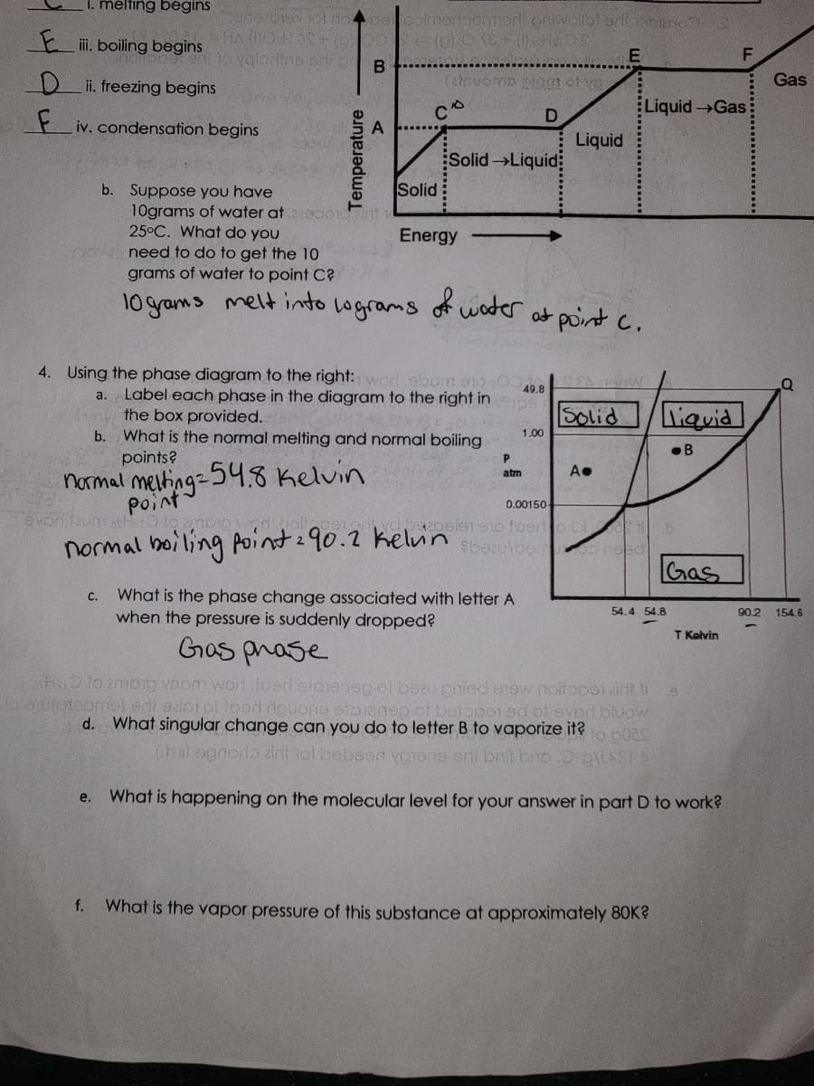 1. melting begins
Eiii. boiling begins
Di. freezing begins
F iv. condensation begins
b. Suppose you have
10grams of water at
25°C. What do you
now need to do to get the 10
grams of water to point C?
10 grams melt into
normal melting.
point
ons1010 hot no per polmedbomment priwolla! ad
HA (OHS + (0)
+(BNO TE+ (1) Ha
valorifne adı g
B
evori taum asher to ampio Y
Temperature
C.
f.
A
ecort
Solid
(elnuomo elom of m
D
lograms
C
2
Energy
49.8
4. Using the phase diagram to the right: word ebom 910
a. Label each phase in the diagram to the right in Mups
the box provided.
b. What is the normal melting and normal boiling
points?
254.8 Kelvin
Solid-Liquid
normal boiling point 290.2 kelvin
of water.
P
atm
1.00
0.00150
2polsn 910 foed
$bezulber
What is the phase change associated with letter A
when the pressure is suddenly dropped?
Liquid
at point C.
Solid
E
A●
L3
200 need
Liquid →Gas
liquid
B
Gas
54.4 54.8
What is the vapor pressure of this substance at approximately 80K?
Gas phase
HD to ambig ynom word toed eipeneg of bezu pried anew notlopen air ta
Eto endleraqmet erti szips of food ripuone etpiensp of botopei ad of ever bluow
d. What singular change can you do to letter B to vaporize it? to p038
(tail ognorio airll not bebeen vpens erii brit bro.Oºp\LABIA
e. What is happening on the molecular level for your answer in part D to work?
T Kelvin
F
Gas
90.2 154.6