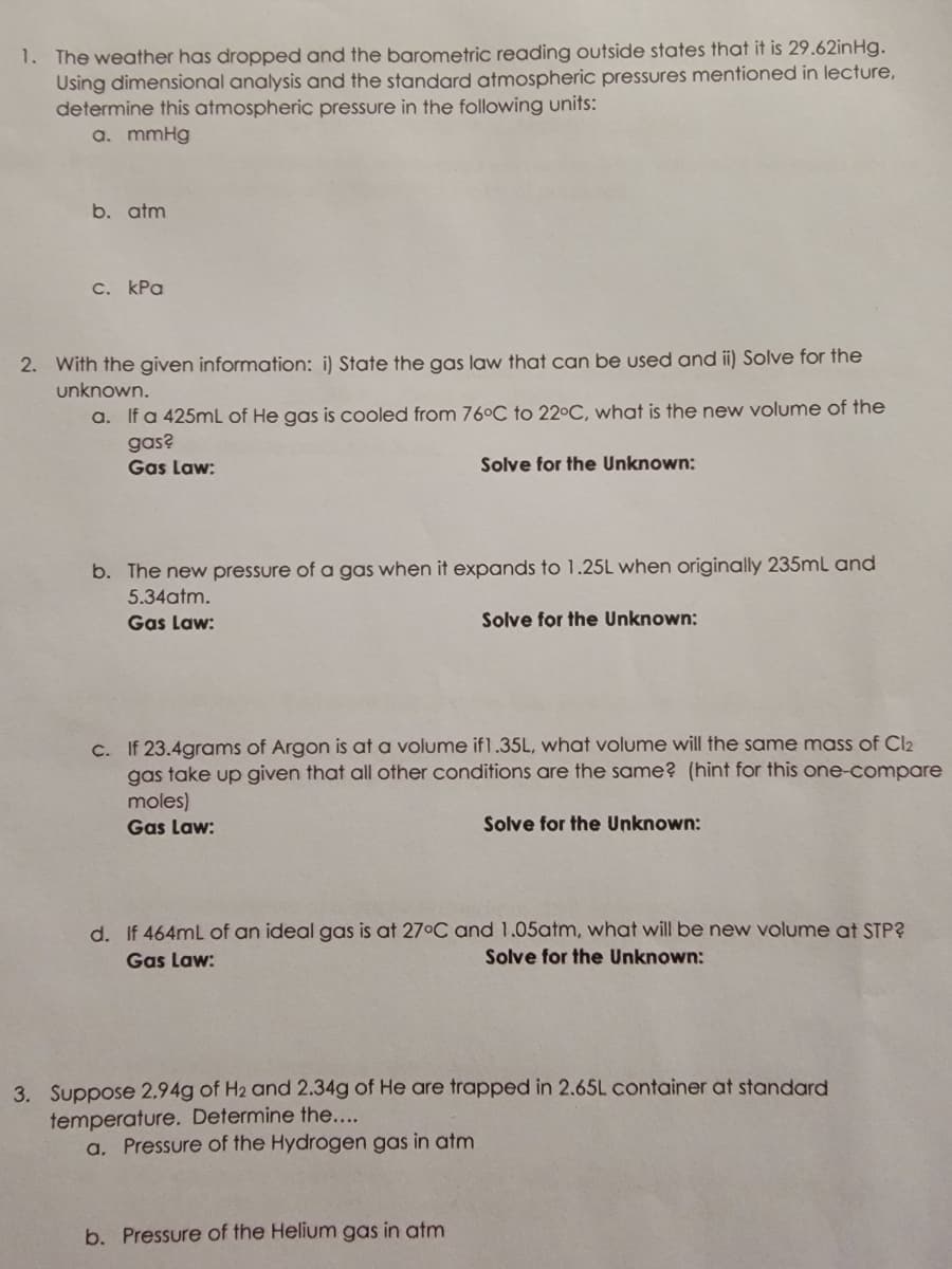 1. The weather has dropped and the barometric reading outside states that it is 29.62inHg.
Using dimensional analysis and the standard atmospheric pressures mentioned in lecture,
determine this atmospheric pressure in the following units:
a. mmHg
b. atm
с. Кра
2. With the given information: i) State the gas law that can be used and ii) Solve for the
unknown.
a. If a 425mL of He gas is cooled from 76°C to 22°C, what is the new volume of the
gas?
Gas Law:
Solve for the Unknown:
b. The new pressure of a gas when it expands to 1.25L when originally 235mL and
5.34atm.
Gas Law:
Solve for the Unknown:
c. If 23.4grams of Argon is at a volume if1.35L, what volume will the same mass of Cl2
gas take up given that all other conditions are the same? (hint for this one-compare
moles)
Gas Law:
Solve for the Unknown:
d. If 464mL of an ideal gas is at 27°C and 1.05atm, what will be new volume at STP?
Gas Law:
Solve for the Unknown:
b. Pressure of the Helium gas in atm
3. Suppose 2,94g of H2 and 2.34g of He are trapped in 2.65L container at standard
temperature. Determine the....
a. Pressure of the Hydrogen gas in atm