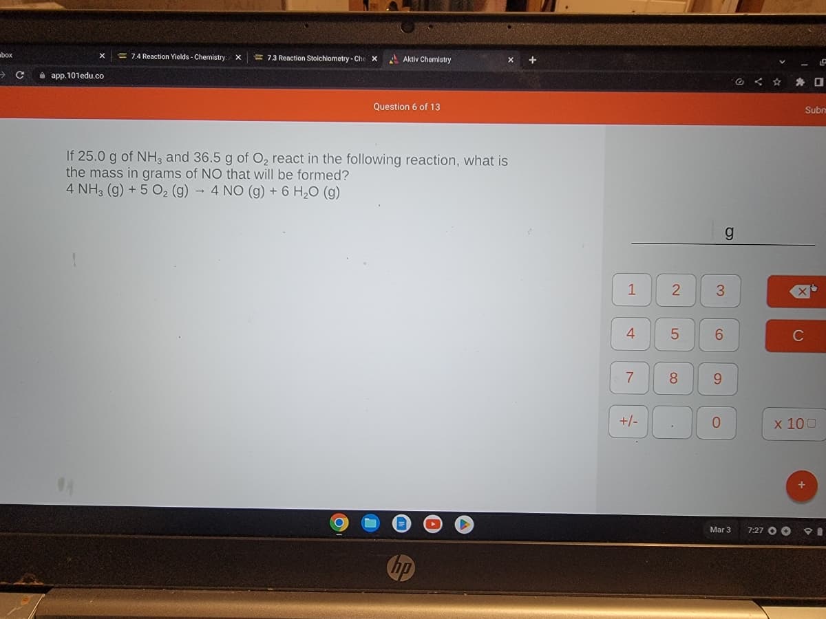 box
> с
app.101edu.co
7.4 Reaction Yields - Chemistry: X
7.3 Reaction Stoichiometry - Che
X
Aktiv Chemistry
Question 6 of 13
If 25.0 g of NH3 and 36.5 g of O₂ react in the following reaction, what is
the mass in grams of NO that will be formed?
4 NH3 (g) + 5 O₂ (g) 4 NO (g) + 6 H₂O (g)
O
1
4
7
+/-
2
5
8
3
6
9
g
0
Mar 3
<
7:27 +
C
Subm
x 100
0
☐
+
PI