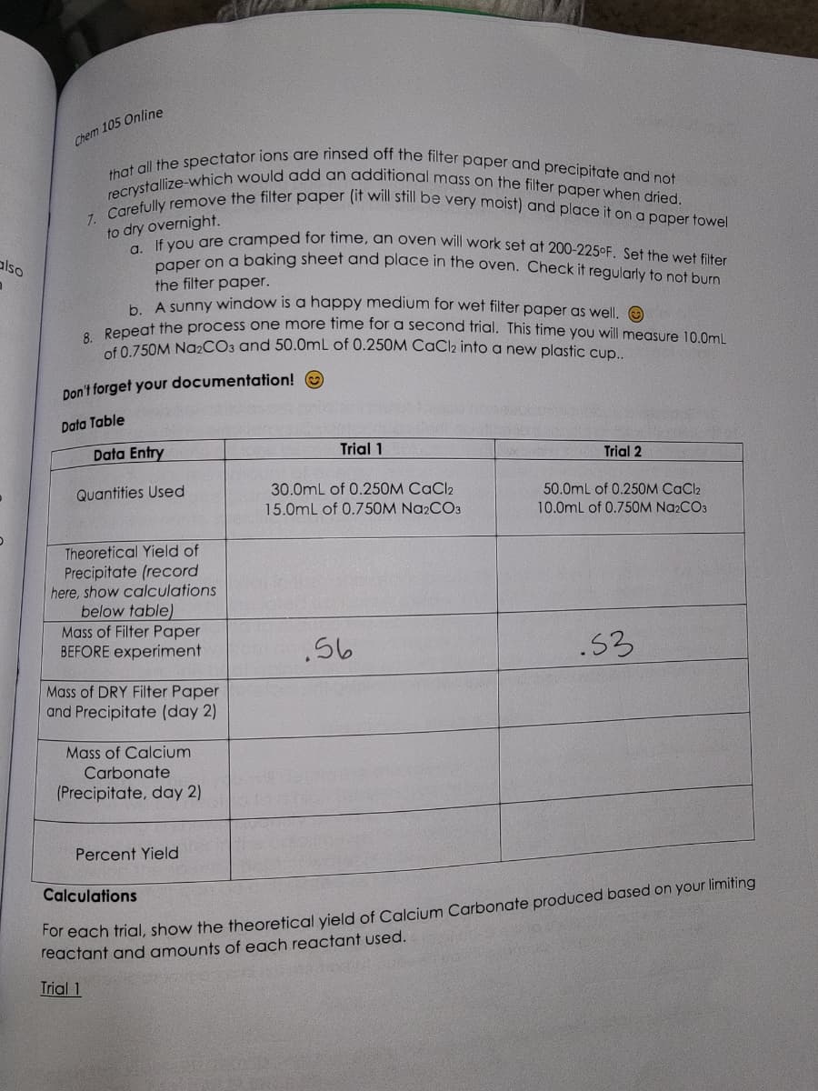 also
n
Chem 105 Online
recrystallize-which would add an additional mass on the filter paper when dried.
that all the spectator ions are rinsed off the filter paper and precipitate and not
Carefully remove the filter paper (it will still be very moist) and place it on a paper towel
to dry overnight.
a. If you are cramped for time, an oven will work set at 200-225°F. Set the wet filter
paper on a baking sheet and place in the oven. Check it regularly to not burn
the filter paper.
b. A sunny window is a happy medium for wet filter paper as well. Ⓒ
8. Repeat the process one more time for a second trial. This time you will measure 10.0mL
of 0.750M Na₂CO3 and 50.0mL of 0.250M CaCl₂ into a new plastic cup..
7.
Don't forget your documentation!
Data Table
Data Entry
Quantities Used
Theoretical Yield of
Precipitate (record
here, show calculations
below table)
Mass of Filter Paper
BEFORE experiment
Mass of DRY Filter Paper
and Precipitate (day 2)
Mass of Calcium
Carbonate
(Precipitate, day 2)
Percent Yield
Trial 1
30.0mL of 0.250M CaCl2
15.0mL of 0.750M Na2CO3
.56
Trial 2
50.0mL of 0.250M CaCl2
10.0mL of 0.750M Na2CO3
.53
Calculations
For each trial, show the theoretical yield of Calcium Carbonate produced based on your limiting
reactant and amounts of each reactant used.
Trial 1