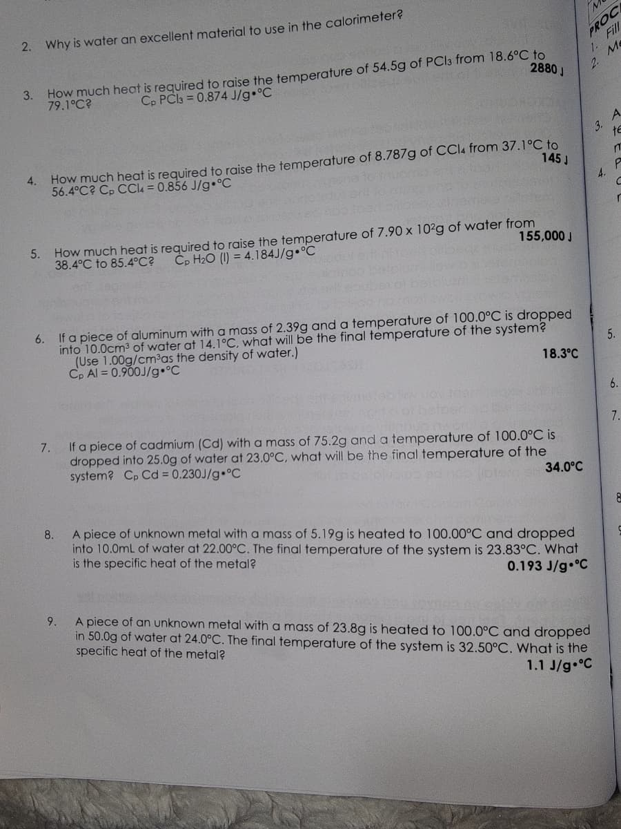 2.
2880 J
3. How much heat is required to raise the temperature of 54.5g of PC13 from 18.6°C to
Cp PC13=0.874 J/g °C
79.1°C?
4.
Why is water an excellent material to use in the calorimeter?
5.
145 J
How much heat is required to raise the temperature of 8.787g of CCl4 from 37.1°C to
56.4°C? Cp CCl4 = 0.856 J/g °C
155,000 J
How much heat is required to raise the temperature of 7.90 x 102g of water from
38.4°C to 85.4°C? Cp H₂O (1) = 4.184J/g °C
6.
If a piece of aluminum with a mass of 2.39g and a temperature of 100.0°C is dropped
into 10.0cm³ of water at 14.1°C, what will be the final temperature of the system?
(Use 1.00g/cm³as the density of water.)
Cp Al=0.900J/g °C
18.3°C
7.
If a piece of cadmium (Cd) with a mass of 75.2g and a temperature of 100.0°C is
dropped into 25.0g of water at 23.0°C, what will be the final temperature of the
system? Cp Cd = 0.230J/g °C
34.0°C
PROCE
Fill
Me
1.
8.
A piece of unknown metal with a mass of 5.19g is heated to 100.00°C and dropped
into 10.0mL of water at 22.00°C. The final temperature of the system is 23.83°C. What
is the specific heat of the metal?
0.193 J/g °C
2.
9.
A piece of an unknown metal with a mass of 23.8g is heated to 100.0°C and dropped
in 50.0g of water at 24.0°C. The final temperature of the system is 32.50°C. What is the
specific heat of the metal?
1.1 J/g °C
3.
4.
A
te
m
P
C
r
5.
6.
7.
8
C