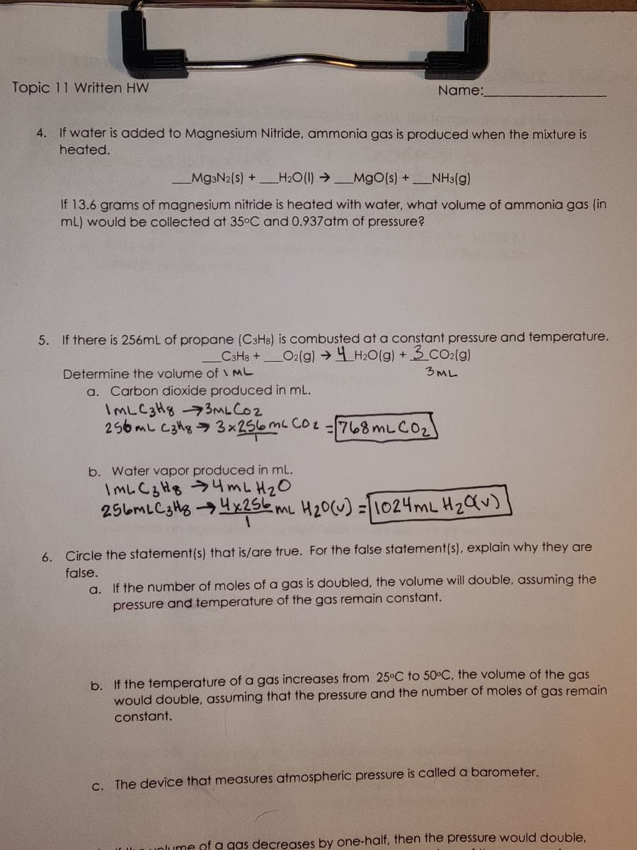 Topic 11 Written HW
Name:
4. If water is added to Magnesium Nitride, ammonia gas is produced when the mixture is
heated.
Mg3N2(s) +H₂O(1)→ MgO(s) + NH3(g)
If 13.6 grams of magnesium nitride is heated with water, what volume of ammonia gas (in
mL) would be collected at 35°C and 0.937 atm of pressure?
5. If there is 256mL of propane (C3H8) is combusted at a constant pressure and temperature.
C3H8 + O2(g) → H₂O(g) + 3 CO₂(g)
3ML
Determine the volume of ML
a. Carbon dioxide produced in mL.
IML C3H83ML CO2
256 mL C3H83x256 m² CO₂ = 768 mL CO₂)
b. Water vapor produced in mL.
IML C3H84 m L H ₂ O
256MLC3H84x256 mL H₂0 (v) = 1024mL H₂ Qv)
6. Circle the statement(s) that is/are true. For the false statement(s), explain why they are
false.
a. If the number of moles of a gas is doubled, the volume will double, assuming the
pressure and temperature of the gas remain constant.
b. If the temperature of a gas increases from 25°C to 50°C, the volume of the gas
would double, assuming that the pressure and the number of moles of gas remain
constant.
c. The device that measures atmospheric pressure is called a barometer.
unlume of a gas decreases by one-half, then the pressure would double,