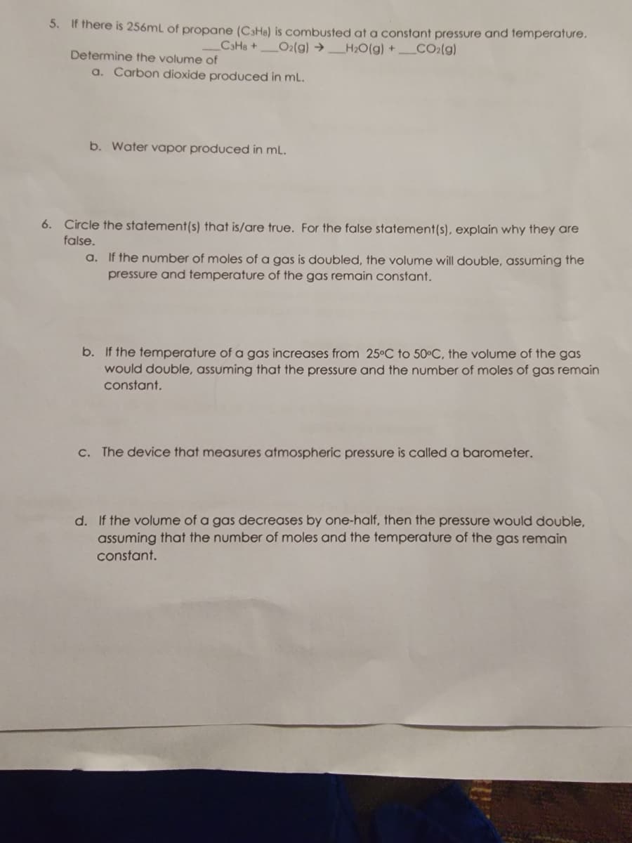 5. If there is 256mL of propane (C3H8) is combusted at a constant pressure and temperature.
_C3H8+ O2(g) → _H₂O(g) + CO2(g)
Determine the volume of
a. Carbon dioxide produced in mL.
b. Water vapor produced in ml.
6. Circle the statement(s) that is/are true. For the false statement(s), explain why they are
false.
a. If the number of moles of a gas is doubled, the volume will double, assuming the
pressure and temperature of the gas remain constant.
b. If the temperature of a gas increases from 25°C to 50°C, the volume of the gas
would double, assuming that the pressure and the number of moles of gas remain
constant.
c. The device that measures atmospheric pressure is called a barometer.
d. If the volume of a gas decreases by one-half, then the pressure would double,
assuming that the number of moles and the temperature of the gas remain
constant.