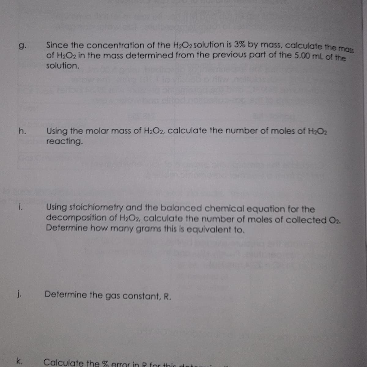 g.
h.
i.
j.
k.
Since the concentration of the H₂O2 solution is 3% by mass, calculate the mass
of H₂O2 in the mass determined from the previous part of the 5.00 mL of the
solution.
Using the molar mass of H₂O2, calculate the number of moles of H₂O₂
reacting.
Using stoichiometry and the balanced chemical equation for the
decomposition of H₂O2, calculate the number of moles of collected 02.
Determine how many grams this is equivalent to.
Determine the gas constant, R.
Calculate the % error in R for this dots