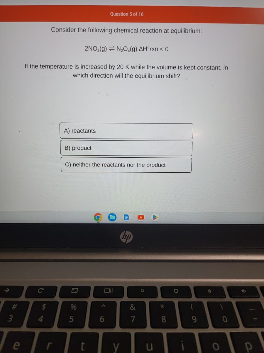 ↑
#
10
Consider the following chemical reaction at equilibrium:
2NO₂(g) N₂O4(g) AH°rxn < 0
If the temperature is increased by 20 K while the volume is kept constant, in
which direction will the equilibrium shift?
C
$
4
A) reactants
B) product
C) neither the reactants nor the product
%
5
Question 5 of 16
Oll
A
6
y
&
7
O
u
* 00
8
9
✓
0
→