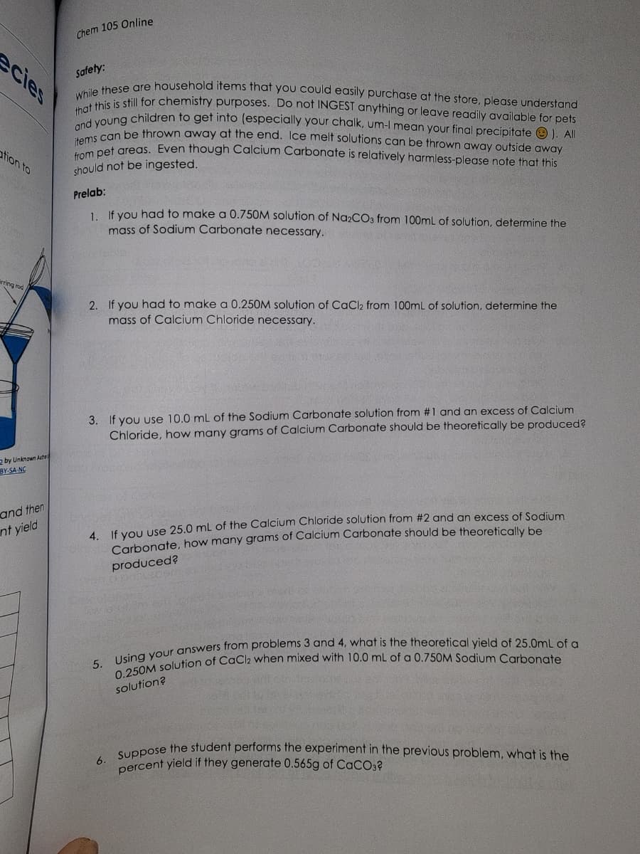 ecies
ation to
irring rod
2 by Unknown Author
BY-SA-NC
and then
nt yield
Chem 105 Online
Safety:
While these are household items that you could easily purchase at the store, please understand
that this is still for chemistry purposes. Do not INGEST anything or leave readily available for pets
and young children to get into (especially your chalk, um-I mean your final precipitate). All
items can be thrown away at the end. Ice melt solutions can be thrown away outside away
from pet areas. Even though Calcium Carbonate is relatively harmless-please note that this
should not be ingested.
Prelab:
1. If you had to make a 0.750M solution of Na2CO3 from 100mL of solution, determine the
mass of Sodium Carbonate necessary.
2. If you had to make a 0.250M solution of CaCl2 from 100mL of solution, determine the
mass of Calcium Chloride necessary.
3. If you use 10.0 mL of the Sodium Carbonate solution from #1 and an excess of Calcium
Chloride, how many grams of Calcium Carbonate should be theoretically be produced?
4. If you use 25.0 mL of the Calcium Chloride solution from #2 and an excess of Sodium
Carbonate, how many grams of Calcium Carbonate should be theoretically be
produced?
5. Using your answers from problems 3 and 4, what is the theoretical yield of 25.0mL of a
0.250M solution of CaCl2 when mixed with 10.0 mL of a 0.750M Sodium Carbonate
solution?
6.
Suppose the student performs the experiment in the previous problem, what is the
percent yield if they generate 0.565g of CaCO3?