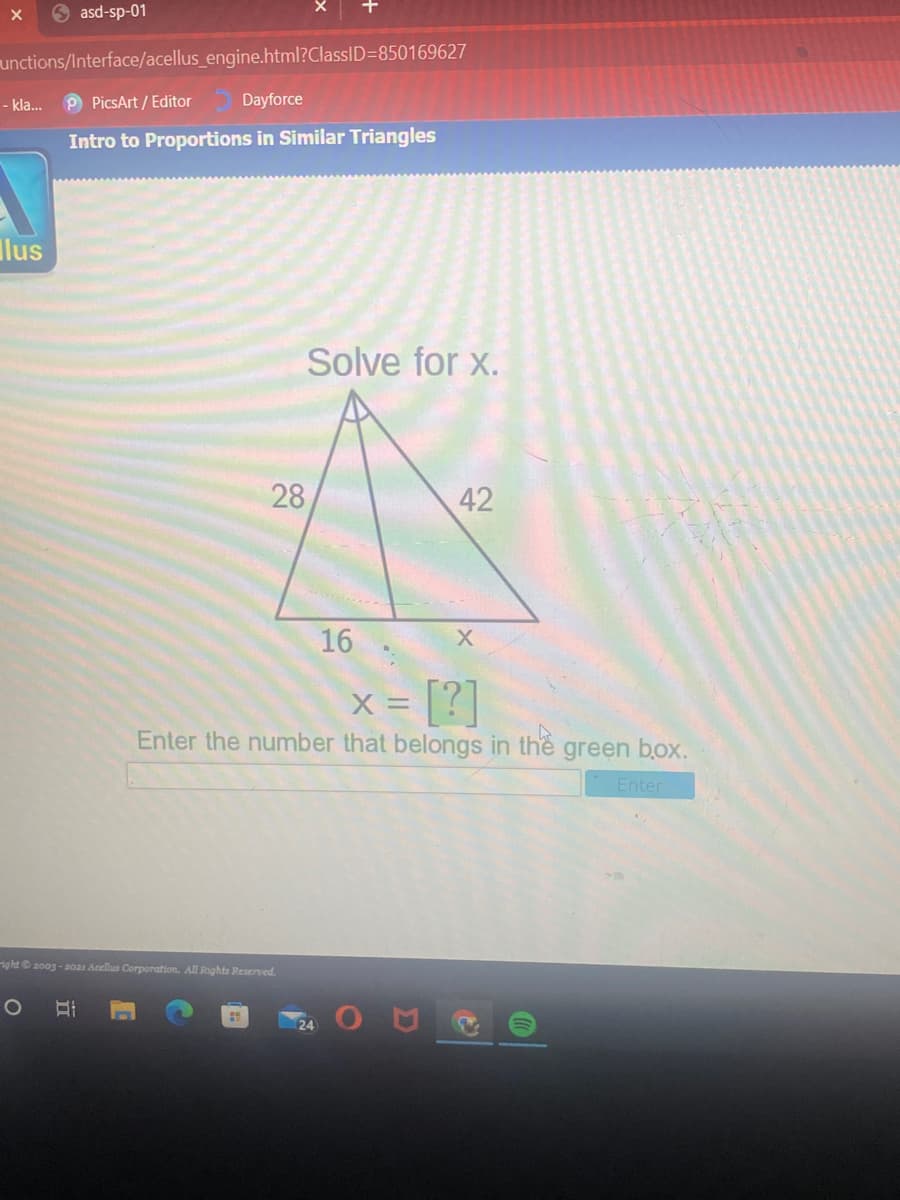 O asd-sp-01
unctions/Interface/acellus_engine.html?ClassID=850169627
- kla...
P PicsArt / Editor
Dayforce
Intro to Proportions in Similar Triangles
Ilus
Solve for x.
28
42
16
x = [?]
Enter the number that belongs in
the
green box.
Enter
ight 2003 - 20as Acellus Corporation. All Rights Resenved.
24

