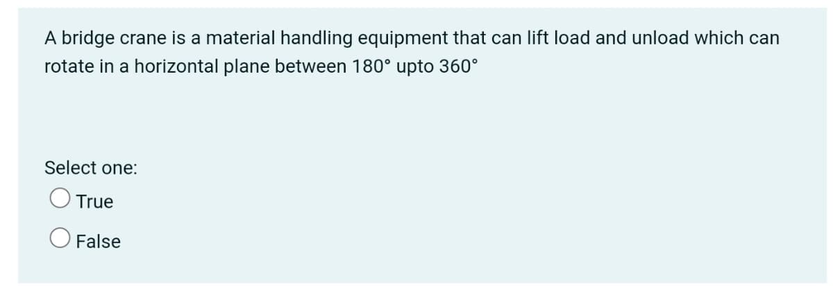 A bridge crane is a material handling equipment that can lift load and unload which can
rotate in a horizontal plane between 180° upto 360°
Select one:
O True
O False
