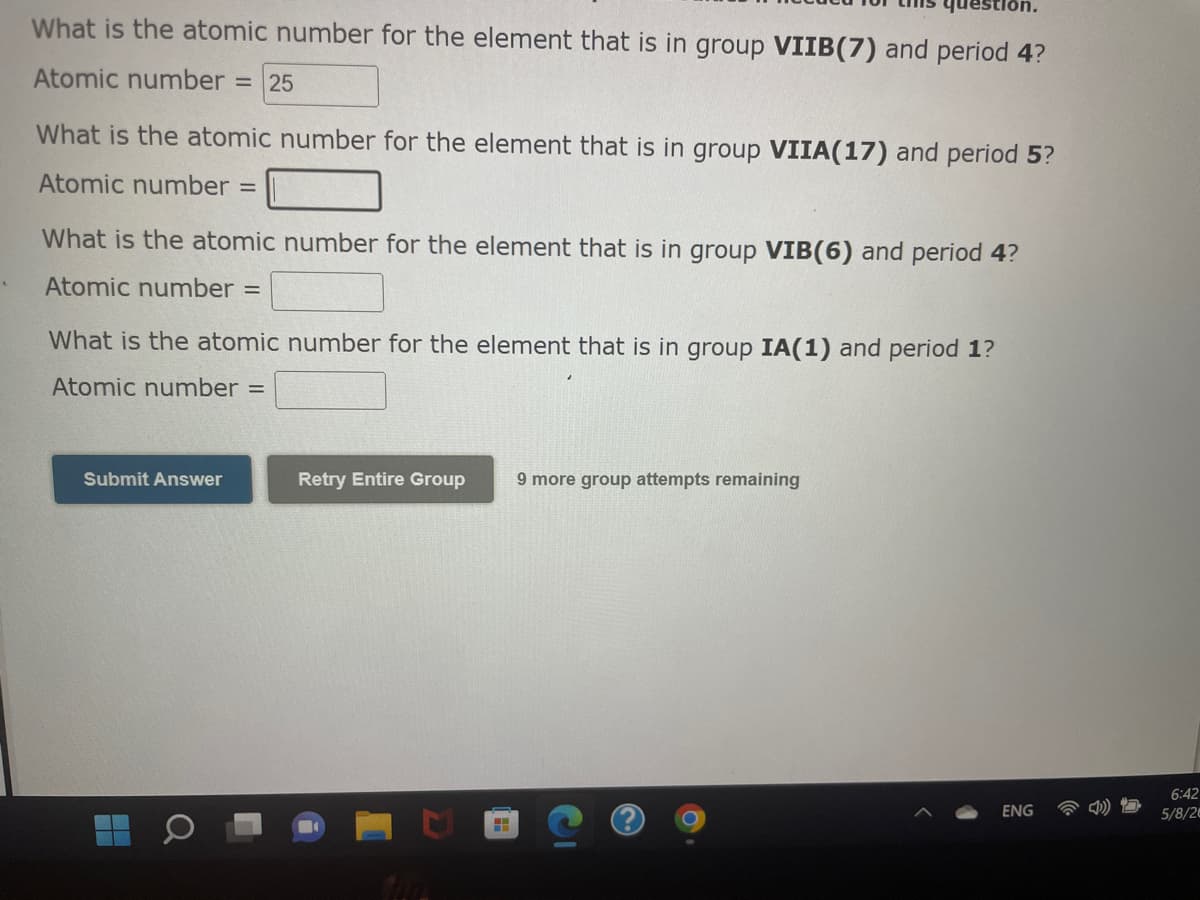 What is the atomic number for the element that is in group VIIB(7) and period 4?
Atomic number
= 25
What is the atomic number for the element that is in group VIIA(17) and period 5?
Atomic number =
What is the atomic number for the element that is in group VIB(6) and period 4?
Atomic number
What is the atomic number for the element that is in group IA(1) and period 1?
Atomic number =
Submit Answer
Retry Entire Group
9 more group attempts remaining
6:42
ENG
5/8/2
