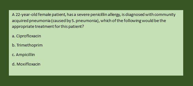 A 22-year-old female patient, has a severe penicillin allergy, is diagnosed with community
acquired pneumonia (caused by S. pneumonia), which of the following would be the
appropriate treatment for this patient?
a. Ciprofloxacin
b. Trimethoprim
c. Ampicillin
d. Moxifloxacin