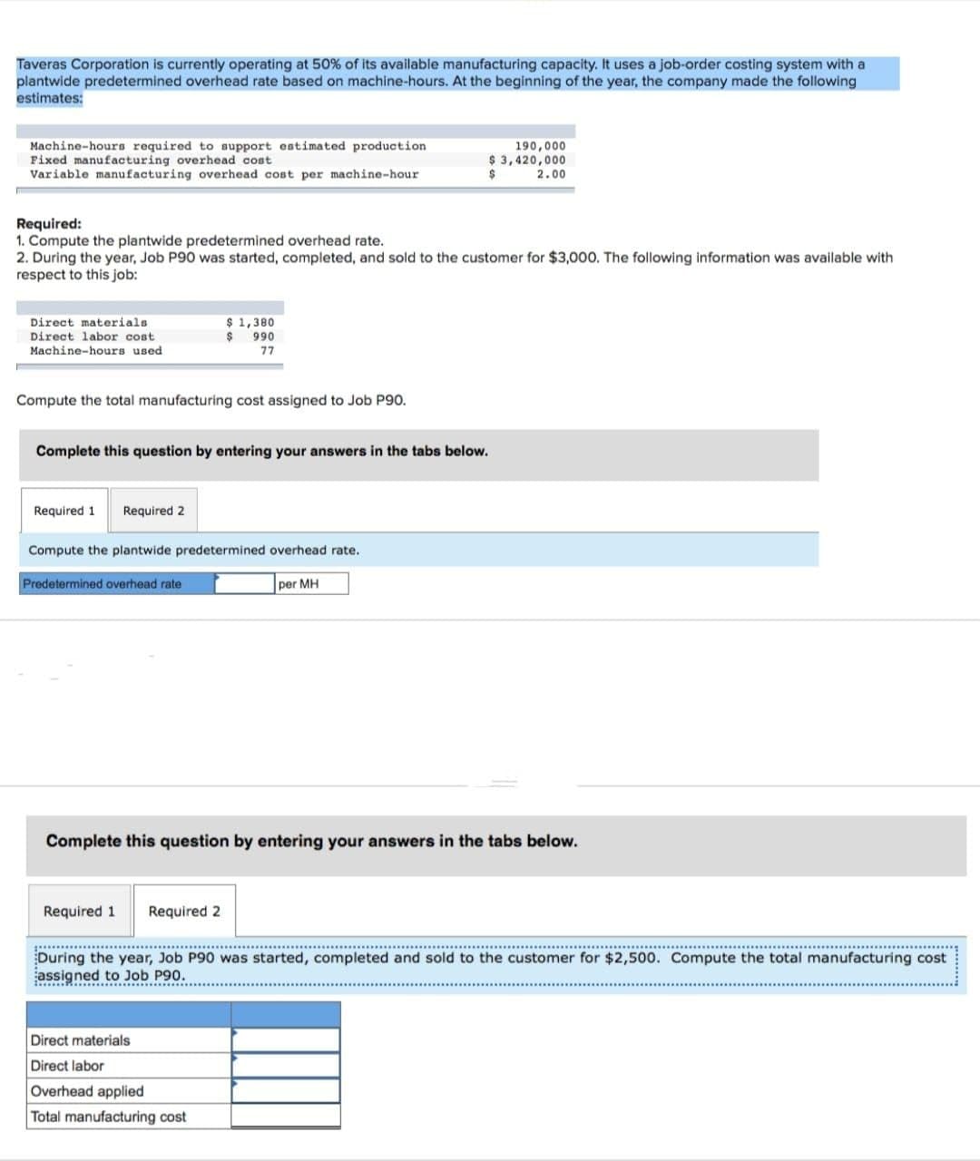 Taveras Corporation is currently operating at 50% of its available manufacturing capacity. It uses a job-order costing system with a
plantwide predetermined overhead rate based on machine-hours. At the beginning of the year, the company made the following
estimates:
Machine-hours required to support estimated production
Fixed manufacturing overhead cost
Variable manufacturing overhead cost per machine-hour
Required:
1. Compute the plantwide predetermined overhead rate.
2. During the year, Job P90 was started, completed, and sold to the customer for $3,000. The following information was available with
respect to this job:
Direct materials
Direct labor cost
Machine-hours used
Compute the total manufacturing cost assigned to Job P90.
Required 1 Required 2
Complete this question by entering your answers in the tabs below.
$ 1,380
$ 990
77
Compute the plantwide predetermined overhead rate.
Predetermined overhead rate
Required 1 Required 2
190,000
$ 3,420,000
2.00
$
per MH
Complete this question by entering your answers in the tabs below.
Direct materials
Direct labor
Overhead applied
Total manufacturing cost
During the year, Job P90 was started, completed and sold to the customer for $2,500. Compute the total manufacturing cost
assigned to Job P90.