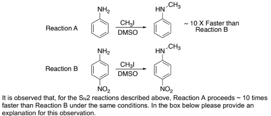 NH2
HN-CH
~ 10 X Faster than
Reaction B
Reaction A
DMSO
NH2
HN
.CH3
Reaction B
DMSO
NO2
NO2
It is observed that, for the SN2 reactions described above, Reaction A proceeds ~ 10 times
faster than Reaction B under the same conditions. In the box below please provide an
explanation for this observation.
