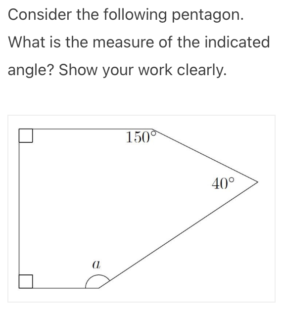 Consider the following pentagon.
What is the measure of the indicated
angle? Show your work clearly.
150°
40°
