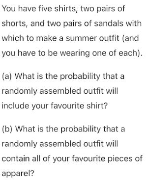 You have five shirts, two pairs of
shorts, and two pairs of sandals with
which to make a summer outfit (and
you have to be wearing one of each).
(a) What is the probability that a
randomly assembled outfit will
include your favourite shirt?
(b) What is the probability that a
randomly assembled outfit will
contain all of your favourite pieces of
apparel?
