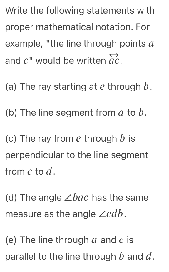 Write the following statements with
proper mathematical notation. For
example, "the line through points a
and c" would be written àc.
(a) The ray starting at e through b.
(b) The line segment from a to b.
(c) The ray from e through b is
perpendicular to the line segment
from c to d.
(d) The angle Zbac has the same
measure as the angle Zcdb.
(e) The line through a and c is
parallel to the line through b and d.
