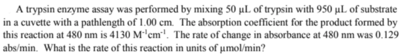 A trypsin enzyme assay was performed by mixing 50 µL of trypsin with 950 µL of substrate
in a cuvette with a pathlength of 1.00 cm. The absorption coefficient for the product formed by
this reaction at 480 nm is 4130 M-'cm'. The rate of change in absorbance at 480 nm was 0.129
abs/min. What is the rate of this reaction in units of µmol/min?
