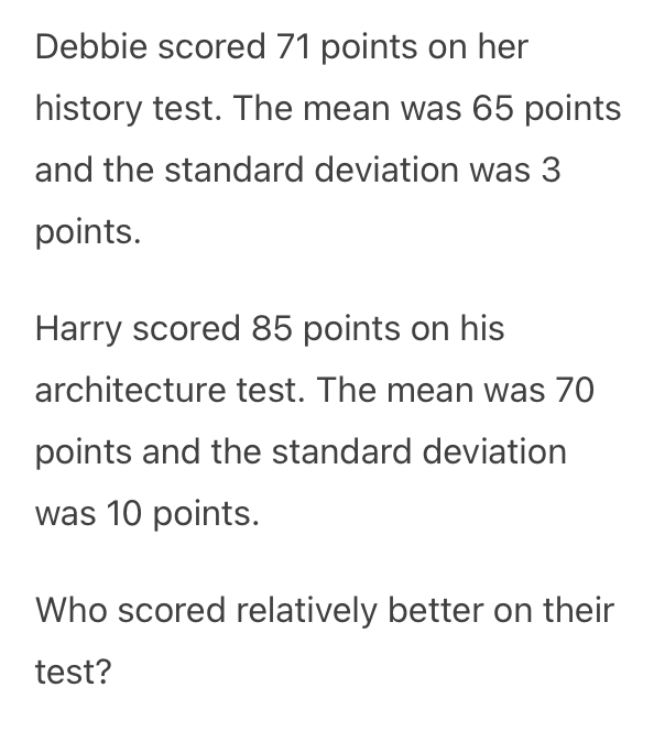 Debbie scored 71 points on her
history test. The mean was 65 points
and the standard deviation was 3
points.
Harry scored 85 points on his
architecture test. The mean was 70
points and the standard deviation
was 10 points.
Who scored relatively better on their
test?
