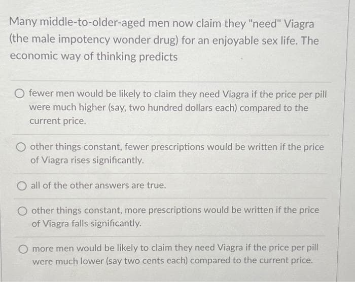 Many middle-to-older-aged men now claim they "need" Viagra
(the male impotency wonder drug) for an enjoyable sex life. The
economic way of thinking predicts
fewer men would be likely to claim they need Viagra if the price per pill
were much higher (say, two hundred dollars each) compared to the
current price.
O other things constant, fewer prescriptions would be written if the price
of Viagra rises significantly.
O all of the other answers are true.
O other things constant, more prescriptions would be written if the price
of Viagra falls significantly.
O more men would be likely to claim they need Viagra if the price per pill
were much lower (say two cents each) compared to the current price.