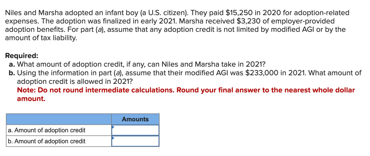 Niles and Marsha adopted an infant boy (a U.S. citizen). They paid $15,250 in 2020 for adoption-related
expenses. The adoption was finalized in early 2021. Marsha received $3,230 of employer-provided
adoption benefits. For part (a), assume that any adoption credit is not limited by modified AGI or by the
amount of tax liability.
Required:
a. What amount of adoption credit, if any, can Niles and Marsha take in 2021?
b. Using the information in part (a), assume that their modified AGI was $233,000 in 2021. What amount of
adoption credit is allowed in 2021?
Note: Do not round intermediate calculations. Round your final answer to the nearest whole dollar
amount.
a. Amount of adoption credit
b. Amount of adoption credit
Amounts