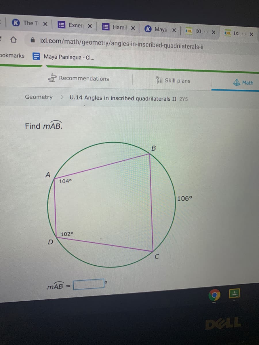 The TX
E Excer X
EHamil X
К Мауа х
130. IXL-/ X
Da. IXL-/ X
A ixl.com/math/geometry/angles-in-inscribed-quadrilaterals-ii
pokmarks Maya Paniagua - C..
Recommendations
E Skill plans
Math
Geometry
U.14 Angles in inscribed quadrilaterals II 2Y5
Find mAB.
А
104°
106°
102°
D
C
mAB =
DELL
