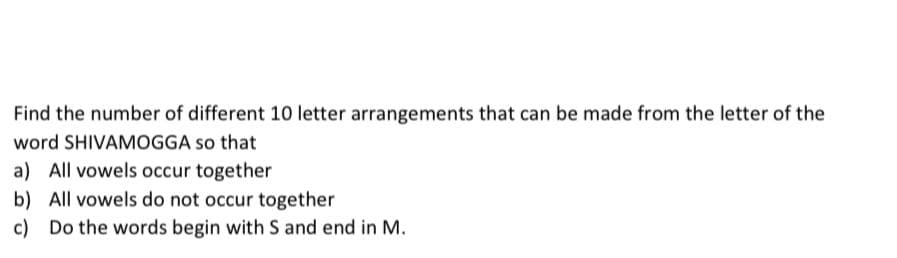 Find the number of different 10 letter arrangements that can be made from the letter of the
word SHIVAMOGGA so that
a) All vowels occur together
b) All vowels do not occur together
c) Do the words begin with S and end in M.
