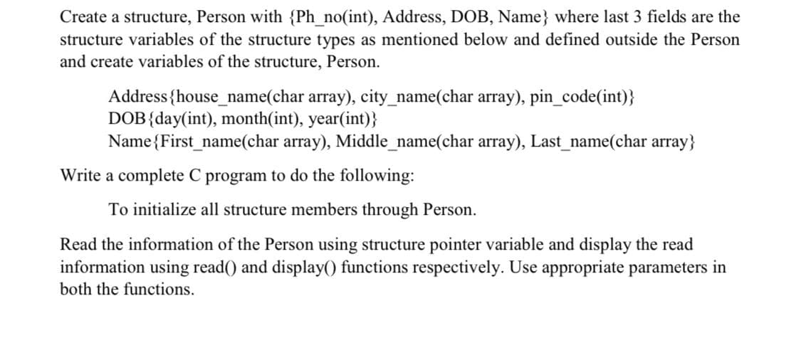 Create a structure, Person with {Ph_no(int), Address, DOB, Name} where last 3 fields are the
structure variables of the structure types as mentioned below and defined outside the Person
and create variables of the structure, Person.
