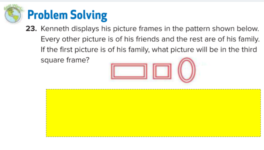 Problem Solving
23. Kenneth displays his picture frames in the pattern shown below.
Every other picture is of his friends and the rest are of his family.
If the first picture is of his family, what picture will be in the third
DDO
square frame?
