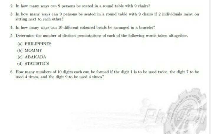 2. In how many ways can 9 persons be seated in a round table with 9 chairs?
3. In how many ways can 9 persons be seated in a round table with 9 chairs if 2 individuals insist on
sitting next to each other?
4. In how many ways can 10 different coloured beads be arranged in a bracelet?
5. Determine the number of distinct permutations of each of the following words taken altogether.
(a) PHILIPPINES
(b) МОМMY
(c) ABAKADA
(d) STATISTICS
6. How many numbers of 10 digits each can be formed if the digit 1 is to be used twice, the digit 7 to be
used 4 times, and the digit 9 to be used 4 times?
Ph
