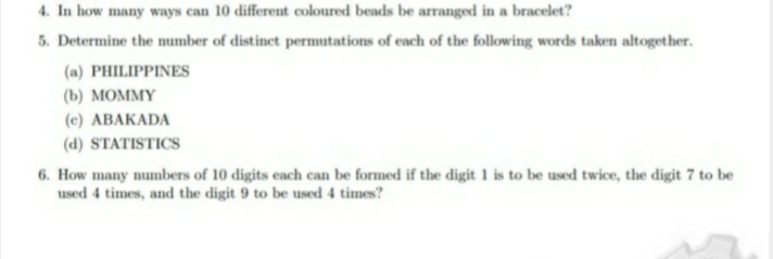 4. In how many ways can 10 different coloured beads be arranged in a bracelet?
5. Determine the mumber of distinet permutations of each of the following words taken altogether.
(a) PHILIPPINES
(b) МОММY
(c) ABAKADA
(d) STATISTICS
6. How many numbers of 10 digits each can be formed if the digit 1 is to be used twice, the digit 7 to be
used 4 times, and the digit 9 to be used 4 times?
