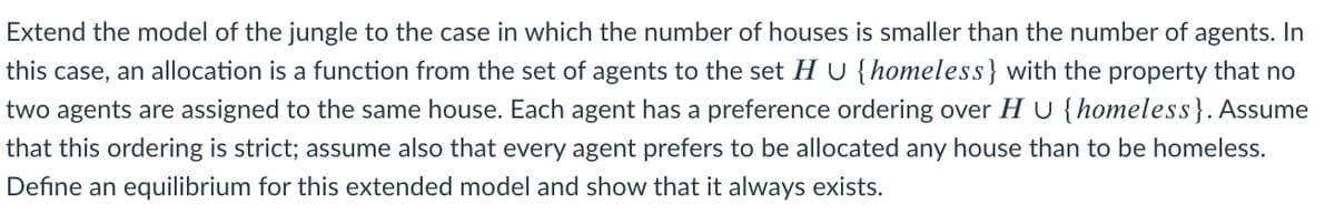 Extend the model of the jungle to the case in which the number of houses is smaller than the number of agents. In
this case, an allocation is a function from the set of agents to the set H U {homeless} with the property that no
two agents are assigned to the same house. Each agent has a preference ordering over H U {homeless}. Assume
that this ordering is strict; assume also that every agent prefers to be allocated any house than to be homeless.
Define an equilibrium for this extended model and show that it always exists.
