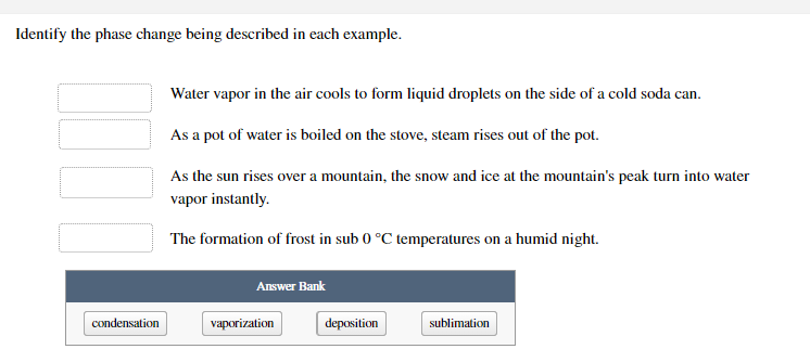 Identify the phase change being described in each example.
Water vapor in the air cools to form liquid droplets on the side of a cold soda can.
As a pot of water is boiled on the stove, steam rises out of the pot.
As the sun rises over a mountain, the snow and ice at the mountain's peak turn into water
vapor instantly.
The formation of frost in sub 0 °C temperatures on a humid night.
Answer Bank
condensation
vaporization
deposition
sublimation
