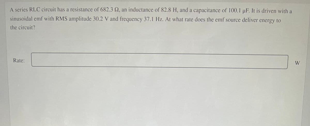 A series RLC circuit has a resistance of 682.3 2, an inductance of 82.8 H, and a capacitance of 100.1 µF. It is driven with a
sinusoidal emf with RMS amplitude 30.2 V and frequency 37.1 Hz. At what rate does the emf source deliver energy to
the circuit?
Rate:
W
