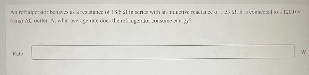 An refridgerator behaves as a resistance of 18.6 Q in series with an inductive reactance of 1.39 Q. It is connected to a 120.0 V
(rms) AC outlet. At what average rate does the refridgerator consume energy?
Rate:
W
