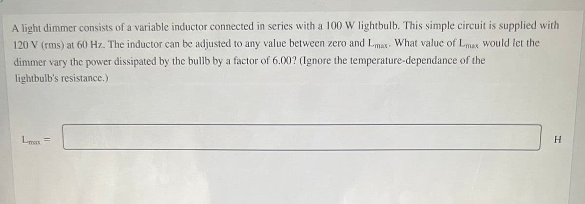 A light dimmer consists of a variable inductor connected in series with a 100 W lightbulb. This simple circuit is supplied with
120 V (rms) at 60 Hz. The inductor can be adjusted to any value between zero and Lmax. What value of Lmax would let the
dimmer vary
the
power dissipated by the bullb by a factor of 6.00? (Ignore the temperature-dependance of the
lightbulb's resistance.)
Lmax =
H
