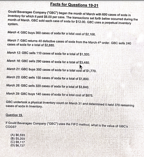 Facts for Questions 19-21
Gould Beverages Company ("GBC") began the month of March with 600 cases of soda in
inventory for which it paid $6.00 per case. The transactions set forth below occurred during the
month of March. GBC sold each case of soda for $12.00. GBC uses a perpetual inventory
system.
March 4: GBC buys 360 cases of soda for a total cost of $2,106.
March 7: GBC returns 40 defective cases of soda from the March 4h order. GBC sells 240
cases of soda for a total of $2,880.
March 12: GBC sells 110 cases of soda for a total of $1,320.
March 16: GBC sells 290 cases of soda for a total of $3,480.
March 21: GBC buys 300 cases of soda for a total cost of $1,770.
March 23: GBC sells 150 cases of soda for a total of $1,800.
March 26: GBC sells 320 cases of soda for a total of $3,840.
March 29: GBC buys 140 cases of soda for a total cost of $875.
GBC undertook a physical inventory count on March 31 and determined it held 370 romaining
cases of soda in inventory.
Questlon 19.
If Gould Beverages Company ("GBC") uses the FIFO method, what is the value of GBC's
COGS?
(A) 56,593
(B) $5,203
(C) $8,117
(D) $6,727
