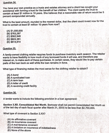 Questlon 34.
You have your own practice as a trusts and estates attorney and a client has sought your
assistance with forming a trust for the benefit of her children. The client wants the trust to
contain at least $1 milion in 10 years. She beleves that a reasonable rate of return would be 5
percent compounded annually.
What is the least amount, rounded to the nearest dollar, that the client could invest now for the
trust to contain at least $1 million 10 years from now?
(A) $1,000,000
(B) $763,287
(C) $562,948
(D) $824,381
(E) $613,914
Question 35.
A family-owned clothing retailer requires funds to purchase inventory each season. The retailer
wants to have flexibility in how much of any borowed funds it will use, and therefore pay
interest on, to make each of these purchases. In cortain cases, they would like to pay certain
parts of the loan back as well while the loan remains in force.
What type of financing makes the most sense for the clothing retailer to obtain?
(A) A bond
(B) A syndicated loan
(C) A term loan
(D) A letter of credit
(E) A revolving credit facility
Question 36.
A lender wants to include the following provislon in a loan agreement:
Section 3.XX. Consolidated Net Worth. Borrower shall not permit Consolidated Net Worth as
of the last day of each fiscal quarter after March 31, 20XX to be less than $2,750,000.
What type of covenant is Section 3.XX?
(A) An affirmative covenant
(B) An incurrence covenant
(C) A maintenance covenant
(D) A limitation on incurrence of Indebtedness
(E) None of the above
