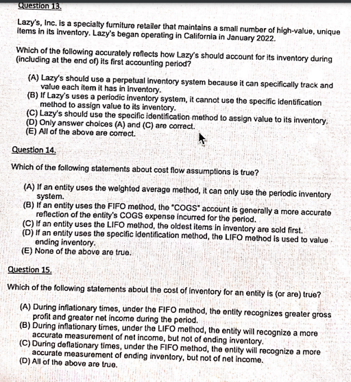 Question 13.
Lazy's, Inc. is a specialty furniture retailer that maintains a small number of high-value, unique
items in its inventory. Lazy's began operating in California in January 2022.
Which of the following accurately reflects how Lazy's should account for its inventory during
(including at the end of) its first accounting period?
(A) Lazy's should use a perpetual inventory system because it can specifically track and
value each item it has in inventory.
(B) If Lazy's uses a periodic inventory system, it cannot use the specific identification
method to assign value to its inventory.
(C) Lazy's should use the specific identification method to assign value to its inventory.
(D) Only answer choices (A) and (C) are correct.
(E) All of the above are correct.
Question 14.
Which of the following statements about cost flow assumptions is true?
(A) If an entity uses the welghted average method, it can only use the periodic inventory
system.
(B) If an entity uses the FIFO method, the "COGS" account is generally a more accurate
reflection of the entity's COGS expense incurred for the period.
(C) If an entity uses the LIFO method, the oldest items in inventory are sold first.
(D) If an entity uses the specific identification method, the LIFO method is used to value
ending inventory.
(E) None of the above are true.
Question 15.
Which of the following statements aboul the cost of inventory for an entity is (or are) true?
(A) During inflationary times, under the FIFO method, the ontity recognizes greater gross
profit and greater net income during the period.
(B) During inflationary times, under the LIFO method, the entity will recognize a more
accurate measurement of net income, but not of ending inventory.
(C) During deflationary times, under the FIFO method, the entity will recognize a more
accurate measurement of ending inventory, but not of net income.
(D) All of the above are true.
