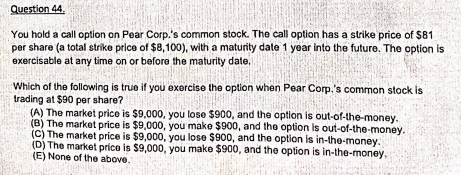 Question 44.
You hold a call option on Pear Corp.'s common stock. The call option has a strike price of $81
per share (a total strike price of $8,100), with a maturity date 1 year into the future. The option is
exercisable at any time on or before the maturity date,
Which of the following is true if you exercise the option when Pear Corp.'s common stock is
trading at $90 per share?
(A) The market price is $9,000, you lose $900, and the option is out-of-the-money.
(B) The market price is $9,000, you make $900, and the option is out-of-the-money.
(C) The market price is $9,000, you lose $900, and the option is in-the-money.
(D) The market price is $9,000, you make $900, and the option is in-the-money.
(E) None of the above.
