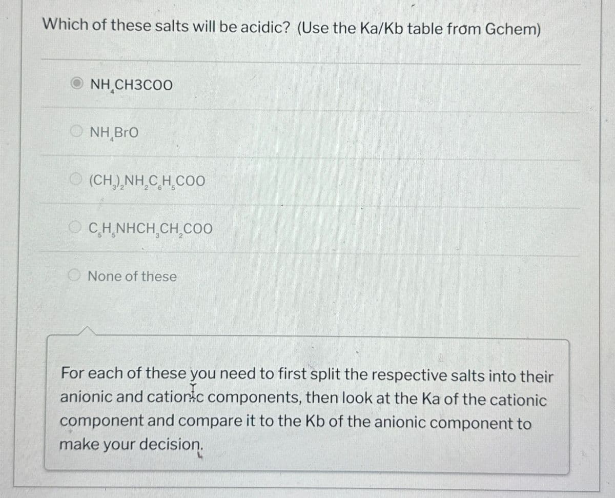 Which of these salts will be acidic? (Use the Ka/Kb table from Gchem)
© NHẠCH3COO
_
NH BrO
(CH,),NH,C H CAO
OCH NHCH₂CH₂COO
None of these
For each of these you need to first split the respective salts into their
anionic and cationic components, then look at the Ka of the cationic
component and compare it to the Kb of the anionic component to
make your decision.